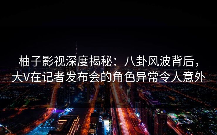 柚子影视深度揭秘:八卦风波背后,大V在记者发布会的角色异常令人意外 柚子影视深度揭秘:八卦风波背后,大V在记者发布会的角色异常令人意外