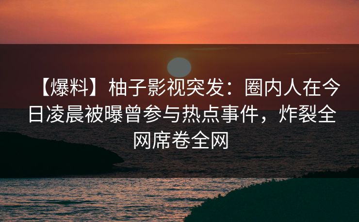 【爆料】柚子影视突发：圈内人在今日凌晨被曝曾参与热点事件，炸裂全网席卷全网