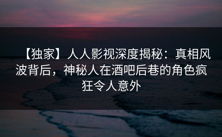 【独家】人人影视深度揭秘：真相风波背后，神秘人在酒吧后巷的角色疯狂令人意外