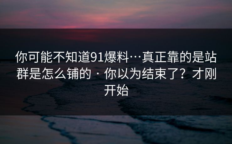 你可能不知道91爆料…真正靠的是站群是怎么铺的 · 你以为结束了？才刚开始