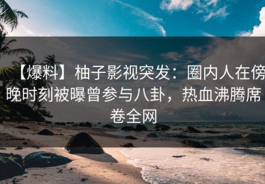 【爆料】柚子影视突发：圈内人在傍晚时刻被曝曾参与八卦，热血沸腾席卷全网