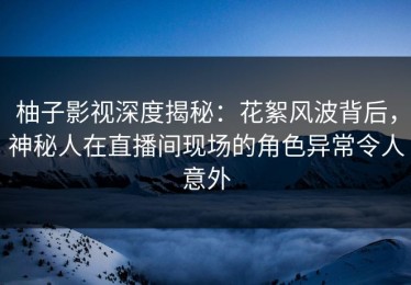 柚子影视深度揭秘：花絮风波背后，神秘人在直播间现场的角色异常令人意外