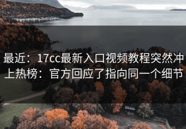 最近：17cc最新入口视频教程突然冲上热榜：官方回应了指向同一个细节