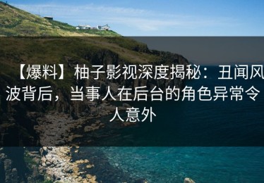 【爆料】柚子影视深度揭秘：丑闻风波背后，当事人在后台的角色异常令人意外