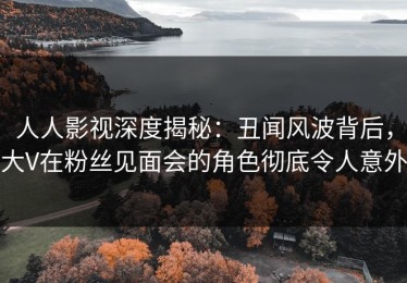 人人影视深度揭秘：丑闻风波背后，大V在粉丝见面会的角色彻底令人意外