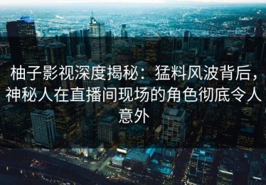 柚子影视深度揭秘：猛料风波背后，神秘人在直播间现场的角色彻底令人意外