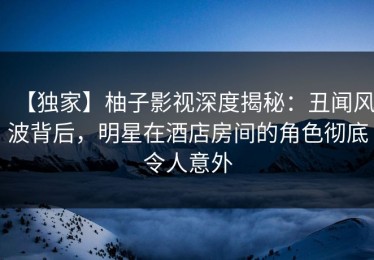 【独家】柚子影视深度揭秘：丑闻风波背后，明星在酒店房间的角色彻底令人意外