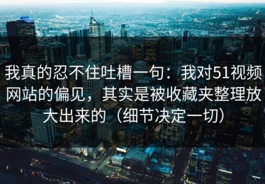我真的忍不住吐槽一句：我对51视频网站的偏见，其实是被收藏夹整理放大出来的（细节决定一切）