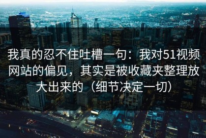 我真的忍不住吐槽一句：我对51视频网站的偏见，其实是被收藏夹整理放大出来的（细节决定一切）