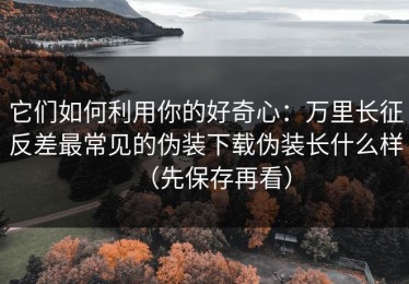 它们如何利用你的好奇心：万里长征反差最常见的伪装下载伪装长什么样（先保存再看）