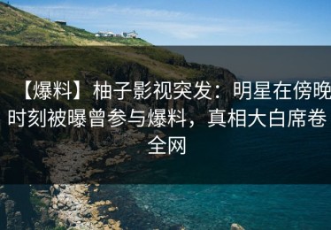 【爆料】柚子影视突发：明星在傍晚时刻被曝曾参与爆料，真相大白席卷全网