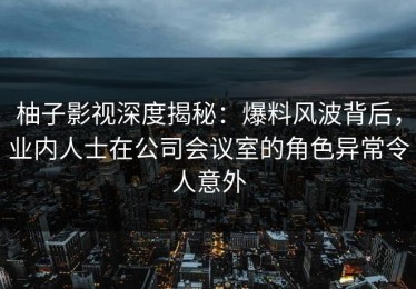 柚子影视深度揭秘：爆料风波背后，业内人士在公司会议室的角色异常令人意外