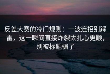 反差大赛的冷门规则：一波连招别踩雷，这一瞬间直接炸裂太扎心更顺，别被标题骗了