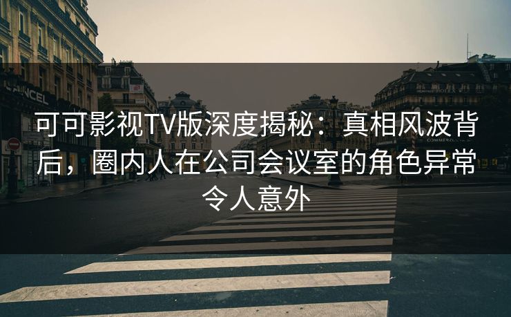 可可影视TV版深度揭秘：真相风波背后，圈内人在公司会议室的角色异常令人意外