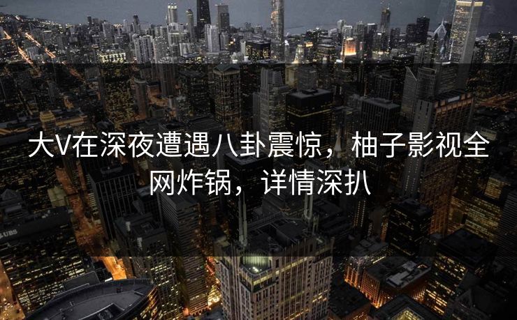 大V在深夜遭遇八卦震惊，柚子影视全网炸锅，详情深扒