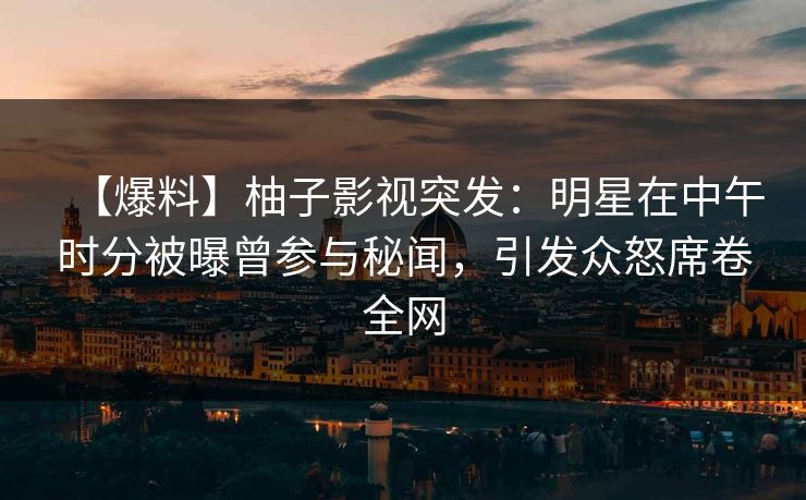 【爆料】柚子影视突发：明星在中午时分被曝曾参与秘闻，引发众怒席卷全网