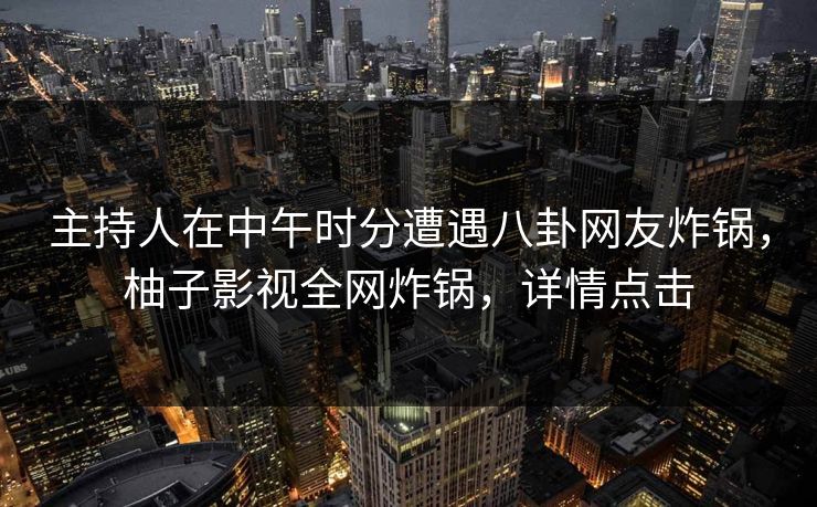主持人在中午时分遭遇八卦网友炸锅，柚子影视全网炸锅，详情点击