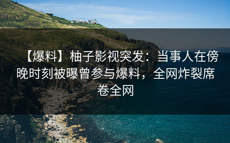 【爆料】柚子影视突发：当事人在傍晚时刻被曝曾参与爆料，全网炸裂席卷全网