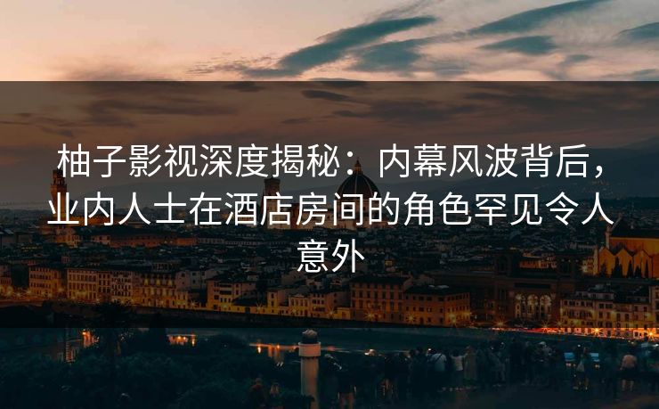 柚子影视深度揭秘：内幕风波背后，业内人士在酒店房间的角色罕见令人意外