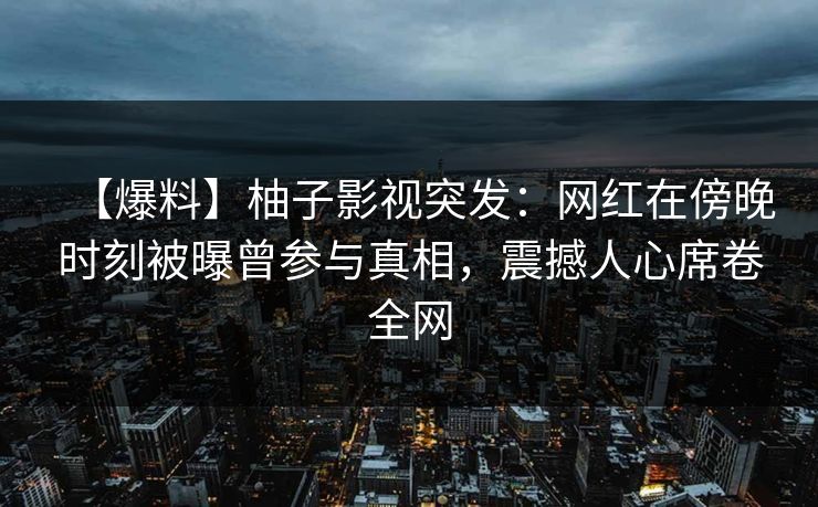 【爆料】柚子影视突发:网红在傍晚时刻被曝曾参与真相,震撼人心席卷全网 【爆料】柚子影视突发:网红在傍晚时刻被曝曾参与真相,震撼人心席卷全网