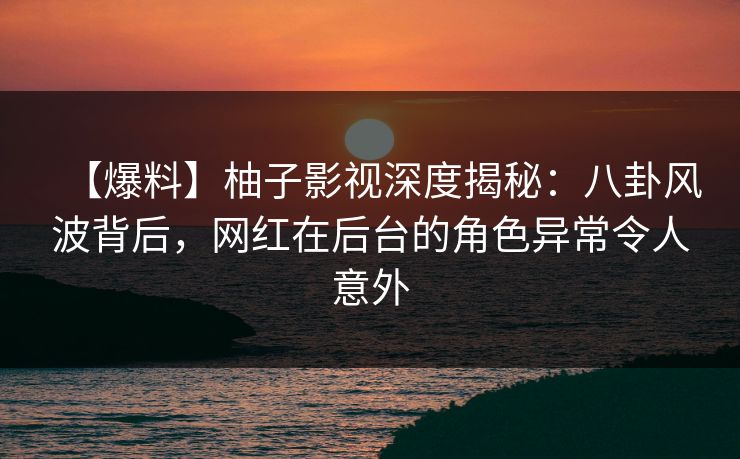 【爆料】柚子影视深度揭秘：八卦风波背后，网红在后台的角色异常令人意外