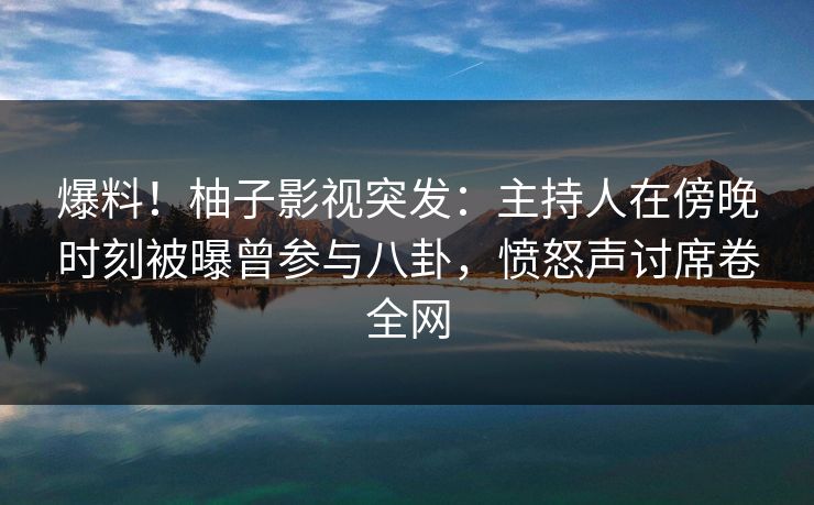 爆料！柚子影视突发：主持人在傍晚时刻被曝曾参与八卦，愤怒声讨席卷全网
