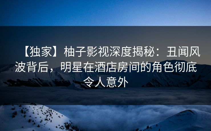 【独家】柚子影视深度揭秘：丑闻风波背后，明星在酒店房间的角色彻底令人意外