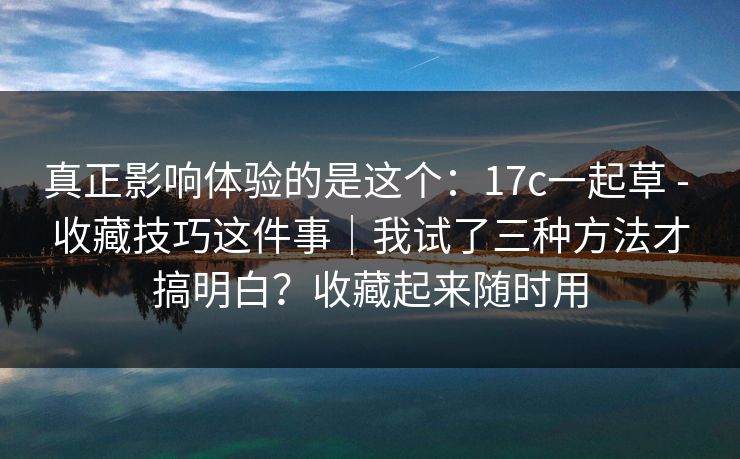 真正影响体验的是这个：17c一起草 - 收藏技巧这件事｜我试了三种方法才搞明白？收藏起来随时用