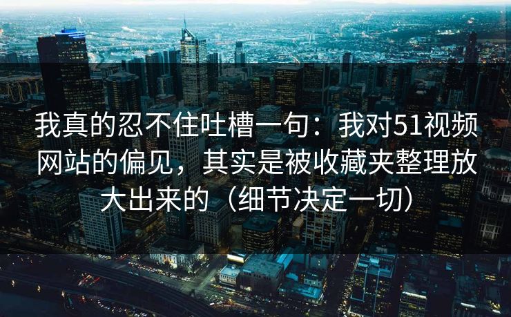 我真的忍不住吐槽一句：我对51视频网站的偏见，其实是被收藏夹整理放大出来的（细节决定一切）