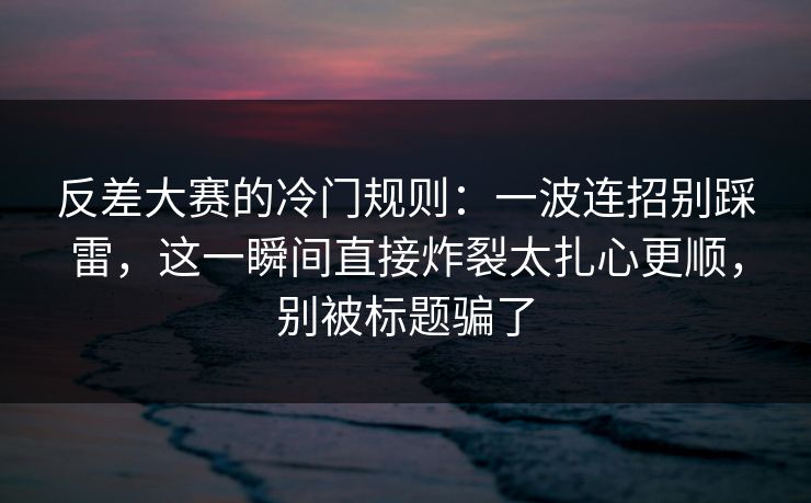 反差大赛的冷门规则：一波连招别踩雷，这一瞬间直接炸裂太扎心更顺，别被标题骗了
